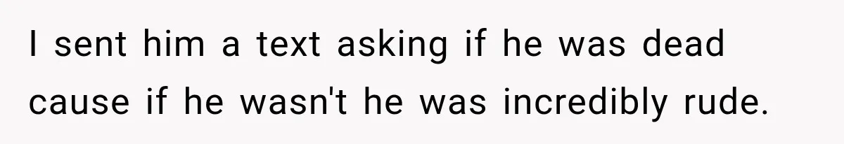 I sent him a text asking if he was dead cause if he wasn't he was incredibly rude.