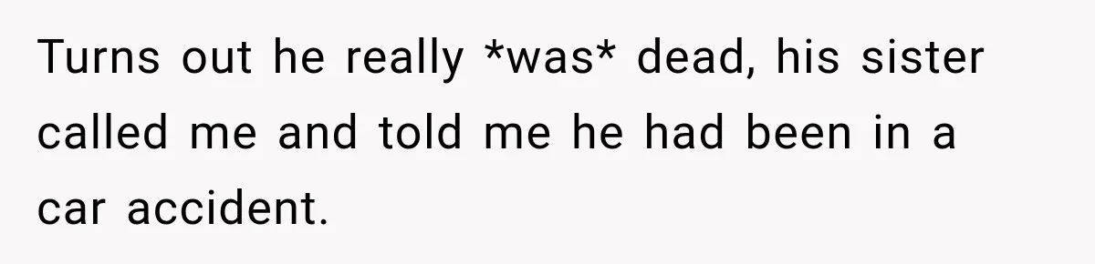 Turns out he really *was* dead, his sister called me and told me he had been in a car accident.