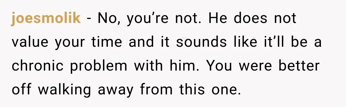 joesmolik − No, you’re not. He does not value your time and it sounds like it’ll be a chronic problem with him. You were better off walking away from this...