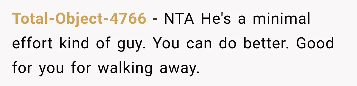 Total-Object-4766 − NTA He's a minimal effort kind of guy. You can do better. Good for you for walking away.