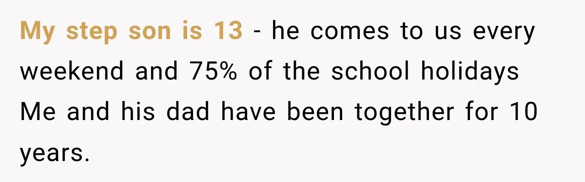 She Was Told She Wasn’t His Parent, So She Finally Stopped Doing All the Parenting My step son is 13 - he comes to us every weekend and 75% of the school holidays Me and his dad have been together for 10 years.