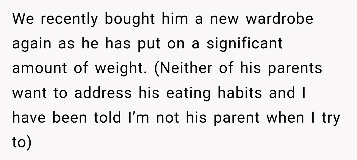 She Was Told She Wasn’t His Parent, So She Finally Stopped Doing All the Parenting We recently bought him a new wardrobe again as he has put on a significant amount of weight. (Neither of his parents want to address his eating habits and I...