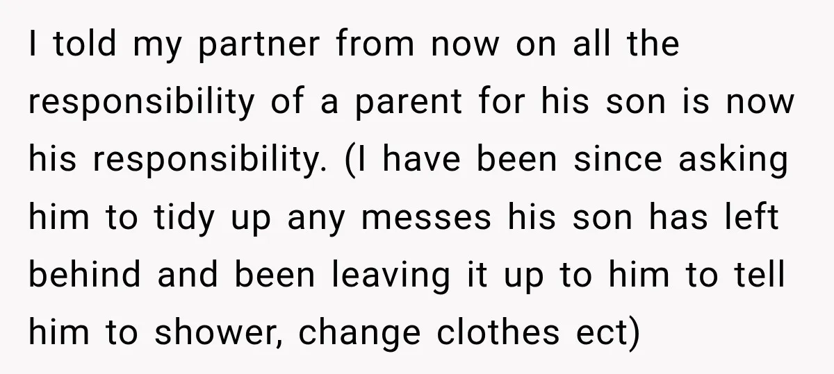 She Was Told She Wasn’t His Parent, So She Finally Stopped Doing All the Parenting I told my partner from now on all the responsibility of a parent for his son is now his responsibility. (I have been since asking him to tidy up any...