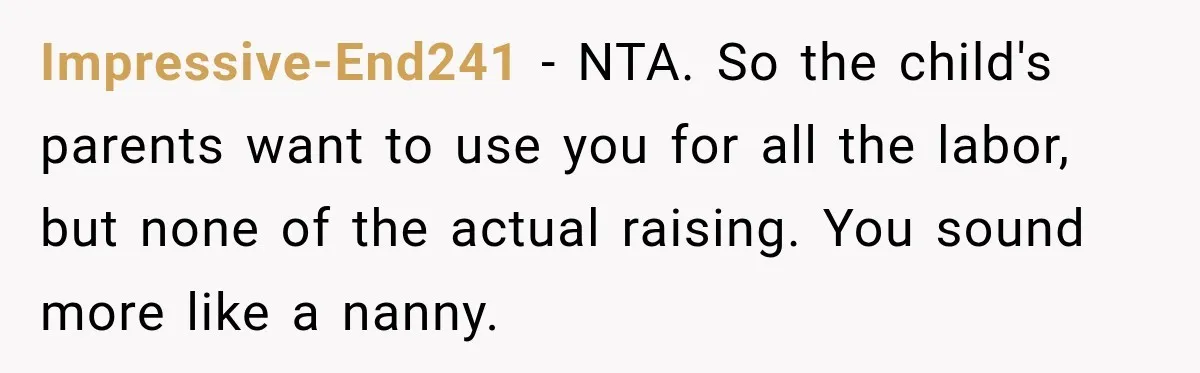 She Was Told She Wasn’t His Parent, So She Finally Stopped Doing All the Parenting Impressive-End241 − NTA. So the child's parents want to use you for all the labor, but none of the actual raising. You sound more like a nanny.