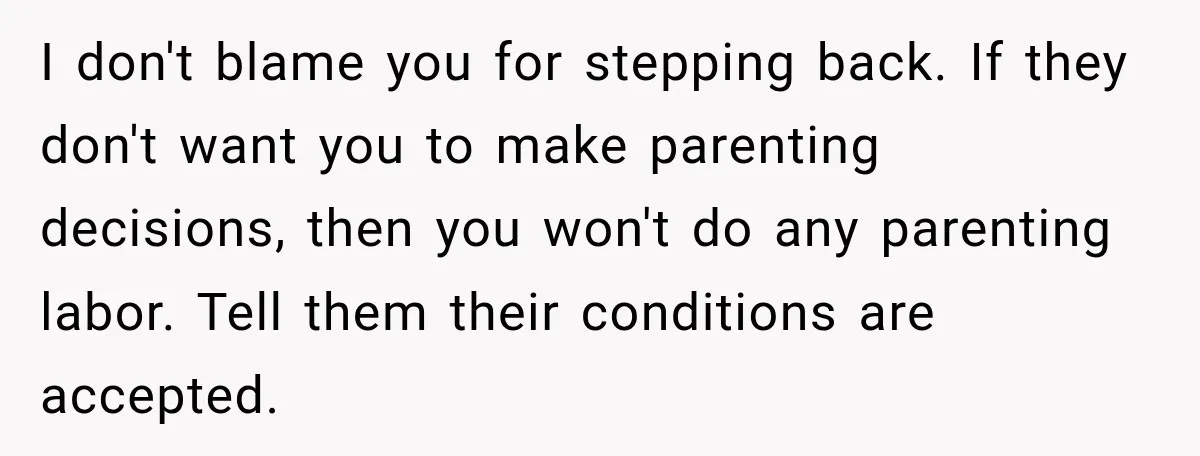 She Was Told She Wasn’t His Parent, So She Finally Stopped Doing All the Parenting I don't blame you for stepping back. If they don't want you to make parenting decisions, then you won't do any parenting labor. Tell them their conditions are accepted.