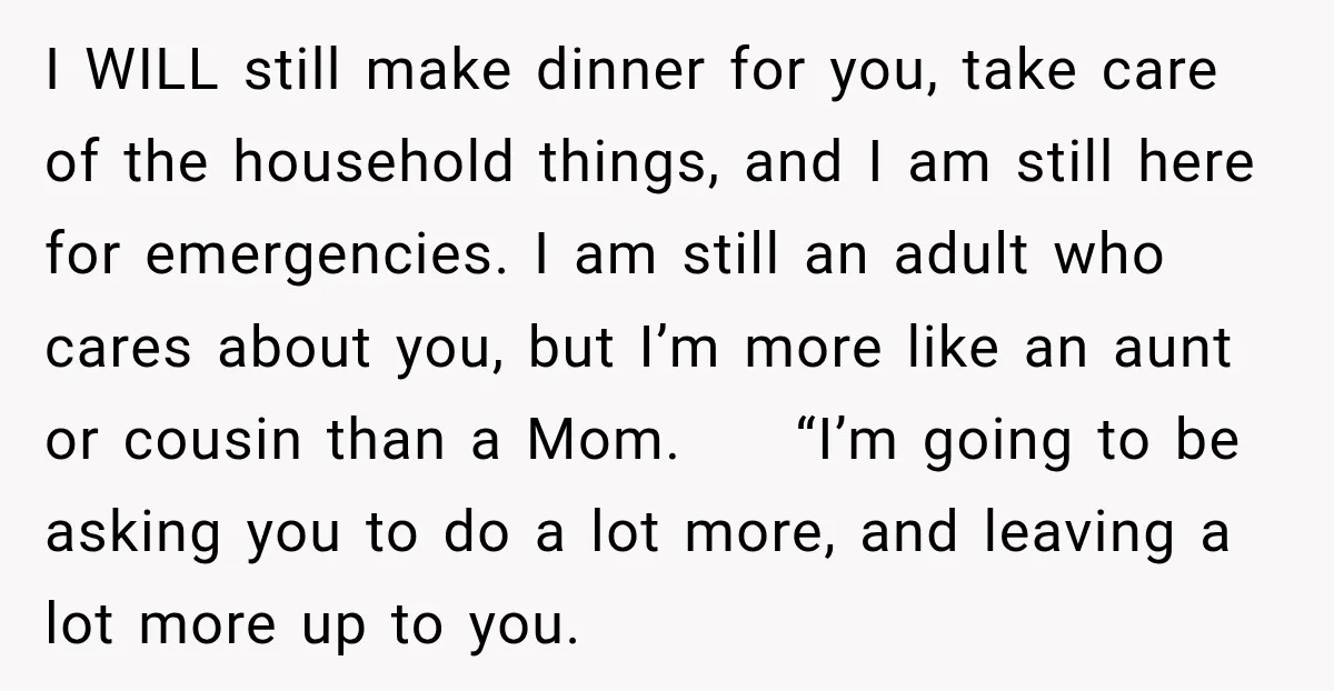She Was Told She Wasn’t His Parent, So She Finally Stopped Doing All the Parenting I WILL still make dinner for you, take care of the household things, and I am still here for emergencies. I am still an adult who cares about you, but...
