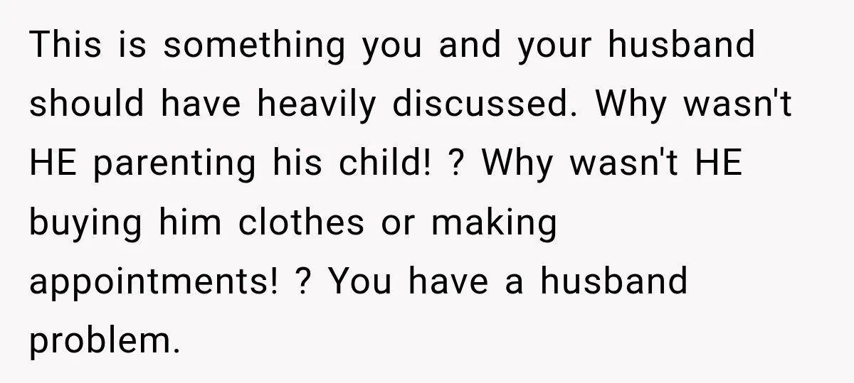 She Was Told She Wasn’t His Parent, So She Finally Stopped Doing All the Parenting This is something you and your husband should have heavily discussed. Why wasn't HE parenting his child! ? Why wasn't HE buying him clothes or making appointments! ? You have...