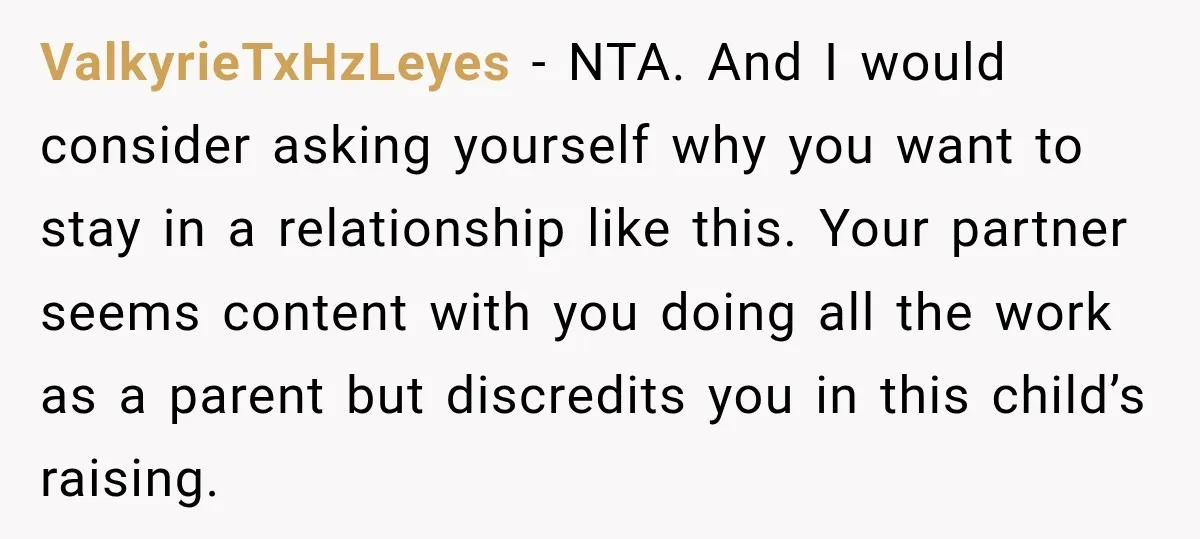She Was Told She Wasn’t His Parent, So She Finally Stopped Doing All the Parenting ValkyrieTxHzLeyes − NTA. And I would consider asking yourself why you want to stay in a relationship like this. Your partner seems content with you doing all the work as...