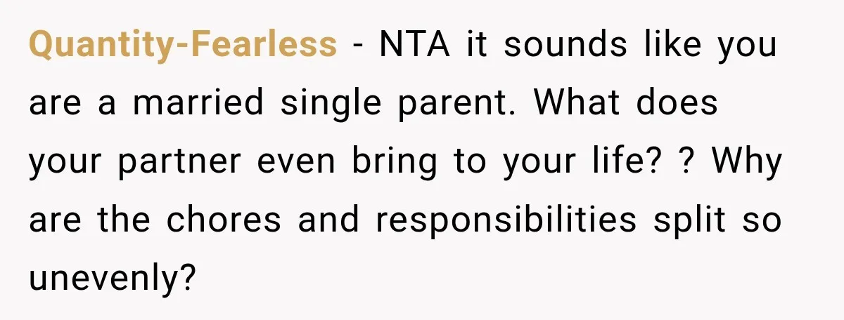 She Was Told She Wasn’t His Parent, So She Finally Stopped Doing All the Parenting Quantity-Fearless − NTA it sounds like you are a married single parent. What does your partner even bring to your life? ? Why are the chores and responsibilities split so...