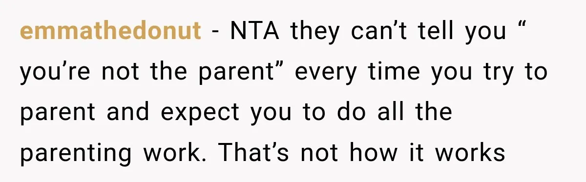 She Was Told She Wasn’t His Parent, So She Finally Stopped Doing All the Parenting emmathedonut − NTA they can’t tell you “ you’re not the parent” every time you try to parent and expect you to do all the parenting work. That’s not how...