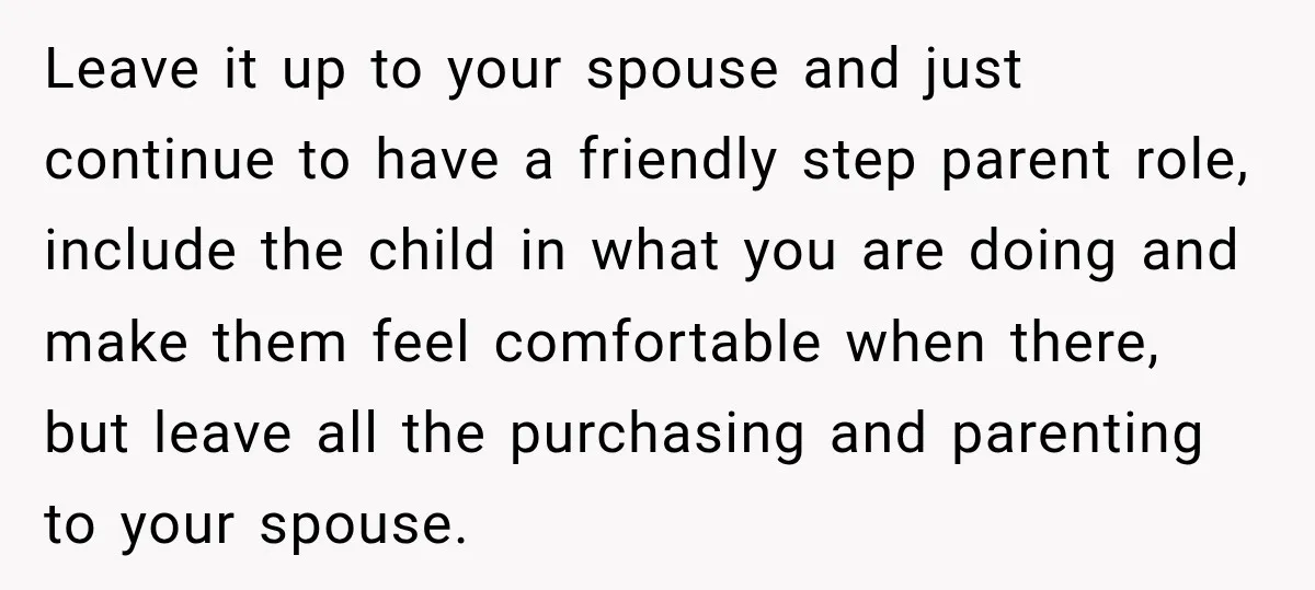 She Was Told She Wasn’t His Parent, So She Finally Stopped Doing All the Parenting Leave it up to your spouse and just continue to have a friendly step parent role, include the child in what you are doing and make them feel comfortable when...