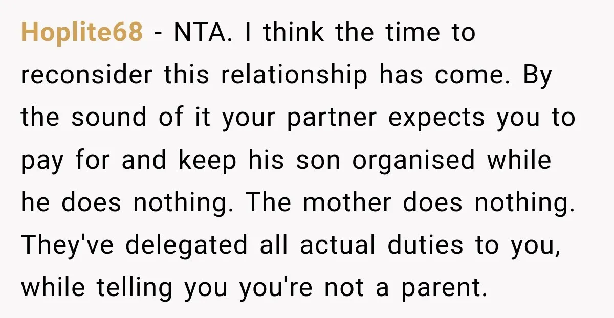 She Was Told She Wasn’t His Parent, So She Finally Stopped Doing All the Parenting Hoplite68 − NTA. I think the time to reconsider this relationship has come. By the sound of it your partner expects you to pay for and keep his son organised...