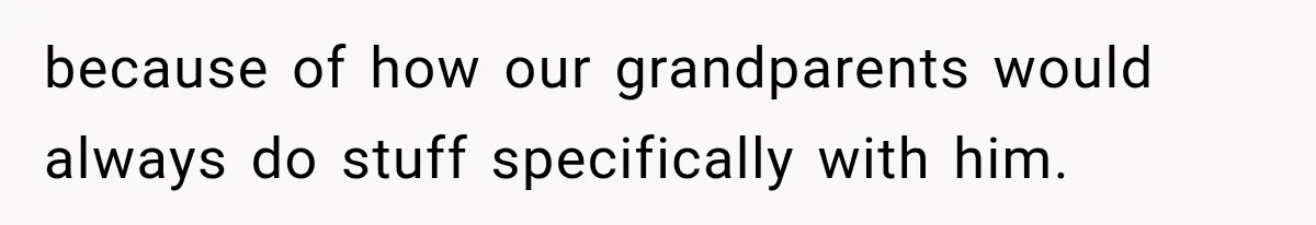 because of how our grandparents would always do stuff specifically with him.