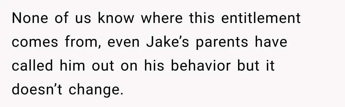 None of us know where this entitlement comes from, even Jake’s parents have called him out on his behavior but it doesn’t change.