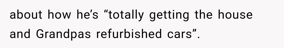 about how he’s “totally getting the house and Grandpas refurbished cars”.