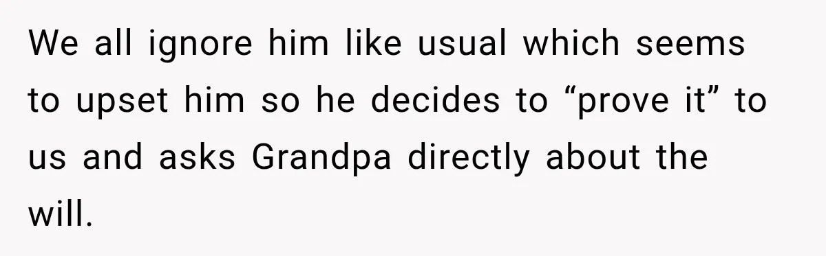 We all ignore him like usual which seems to upset him so he decides to “prove it” to us and asks Grandpa directly about the will.