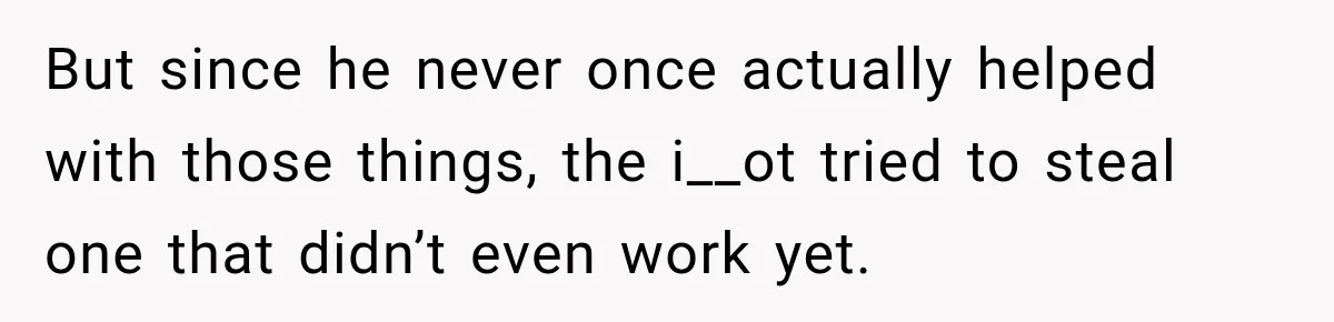 But since he never once actually helped with those things, the i__ot tried to steal one that didn’t even work yet.