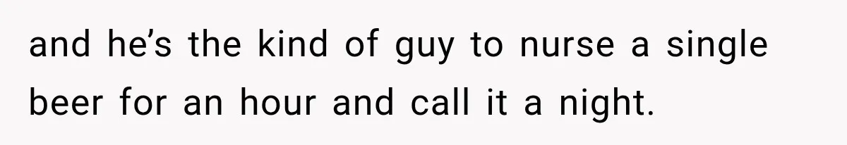 and he’s the kind of guy to nurse a single beer for an hour and call it a night.