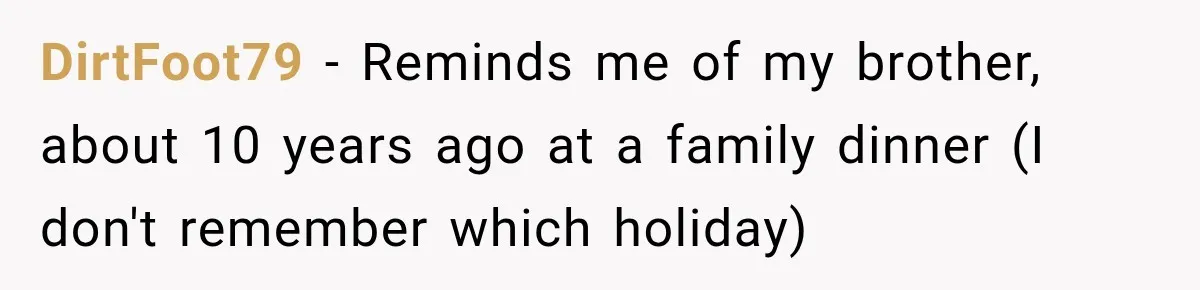 DirtFoot79 − Reminds me of my brother, about 10 years ago at a family dinner (I don't remember which holiday)