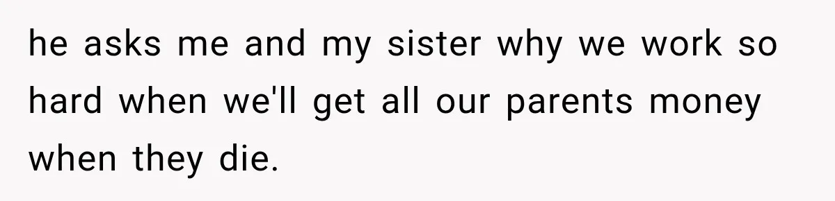 he asks me and my sister why we work so hard when we'll get all our parents money when they die.