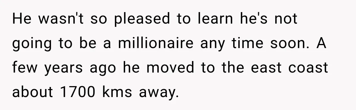 He wasn't so pleased to learn he's not going to be a millionaire any time soon. A few years ago he moved to the east coast about 1700 kms away.