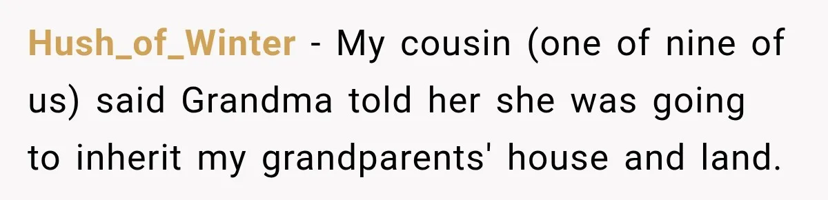 Hush_of_Winter − My cousin (one of nine of us) said Grandma told her she was going to inherit my grandparents' house and land.
