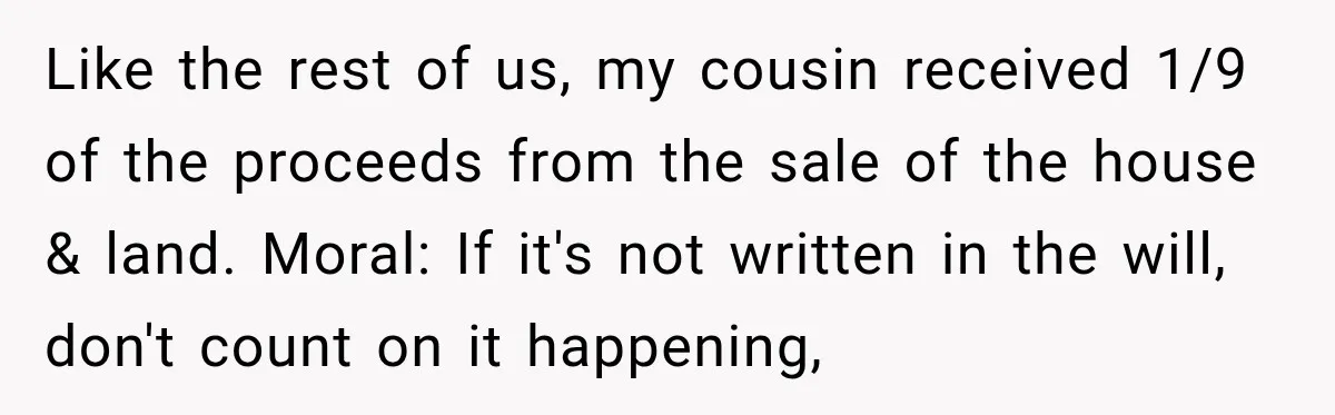 Like the rest of us, my cousin received 1/9 of the proceeds from the sale of the house & land. Moral: If it's not written in the will, don't count...
