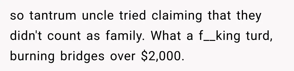 so tantrum uncle tried claiming that they didn't count as family. What a f__king turd, burning bridges over $2,000.