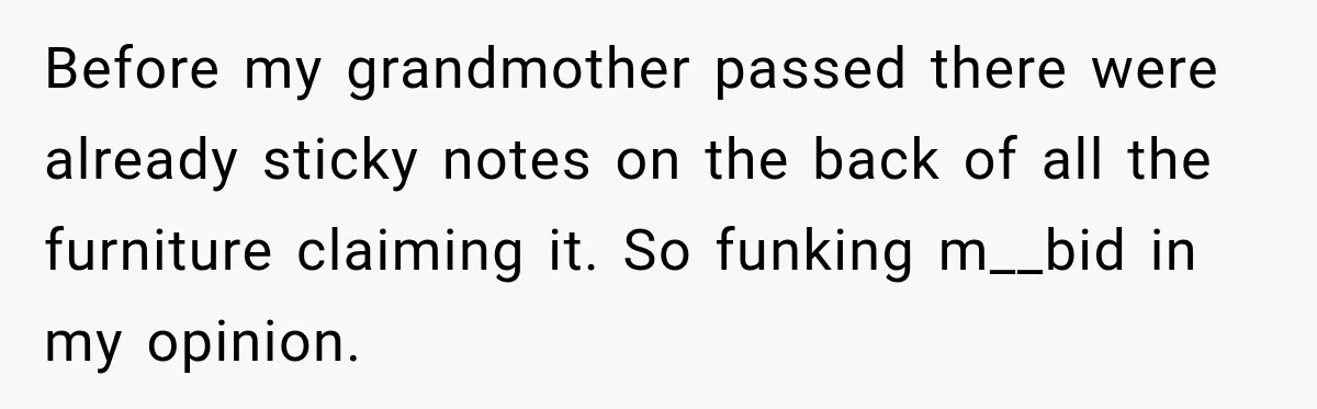Before my grandmother passed there were already sticky notes on the back of all the furniture claiming it. So funking m__bid in my opinion.