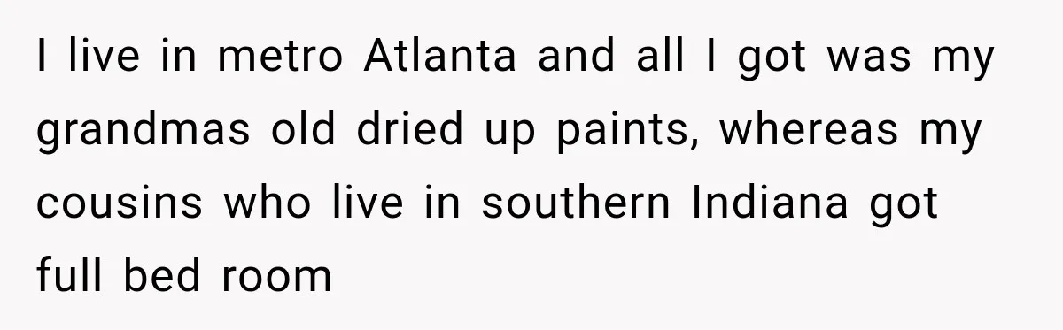 I live in metro Atlanta and all I got was my grandmas old dried up paints, whereas my cousins who live in southern Indiana got full bed room