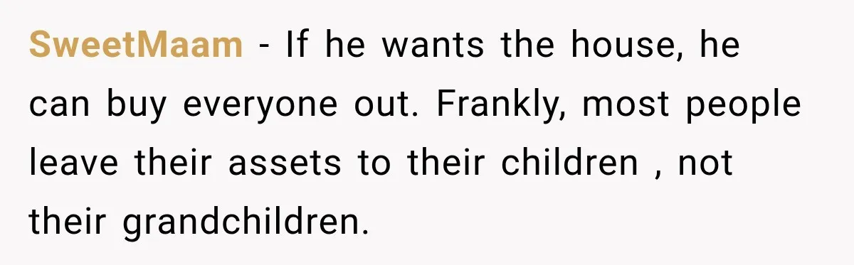 SweetMaam − If he wants the house, he can buy everyone out. Frankly, most people leave their assets to their children , not their grandchildren.