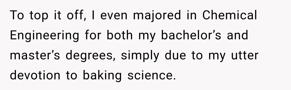 To top it off, I even majored in Chemical Engineering for both my bachelor’s and master’s degrees, simply due to my utter devotion to baking science.