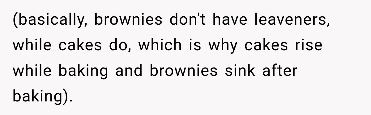(basically, brownies don't have leaveners, while cakes do, which is why cakes rise while baking and brownies sink after baking).