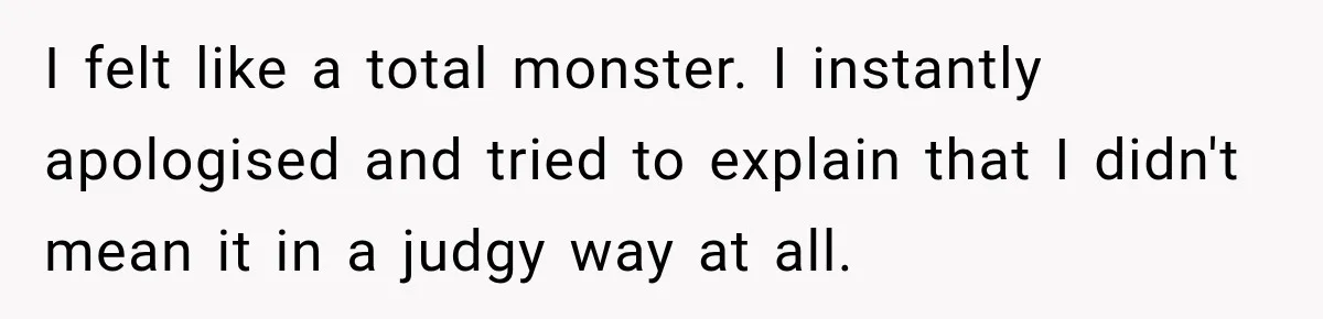 I felt like a total monster. I instantly apologised and tried to explain that I didn't mean it in a judgy way at all.