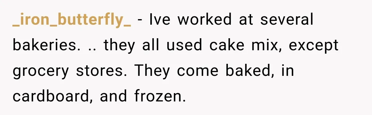 _iron_butterfly_ − Ive worked at several bakeries. .. they all used cake mix, except grocery stores. They come baked, in cardboard, and frozen.
