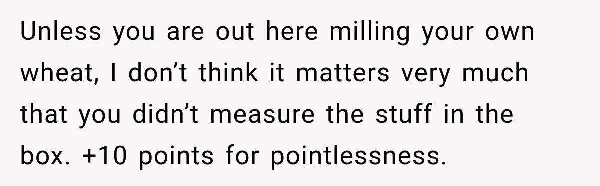 Unless you are out here milling your own wheat, I don’t think it matters very much that you didn’t measure the stuff in the box. +10 points for pointlessness.