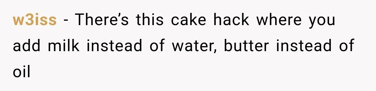 w3iss − There’s this cake hack where you add milk instead of water, butter instead of oil
