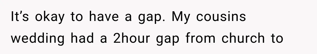It’s okay to have a gap. My cousins wedding had a 2hour gap from church to