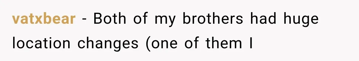 vatxbear − Both of my brothers had huge location changes (one of them I