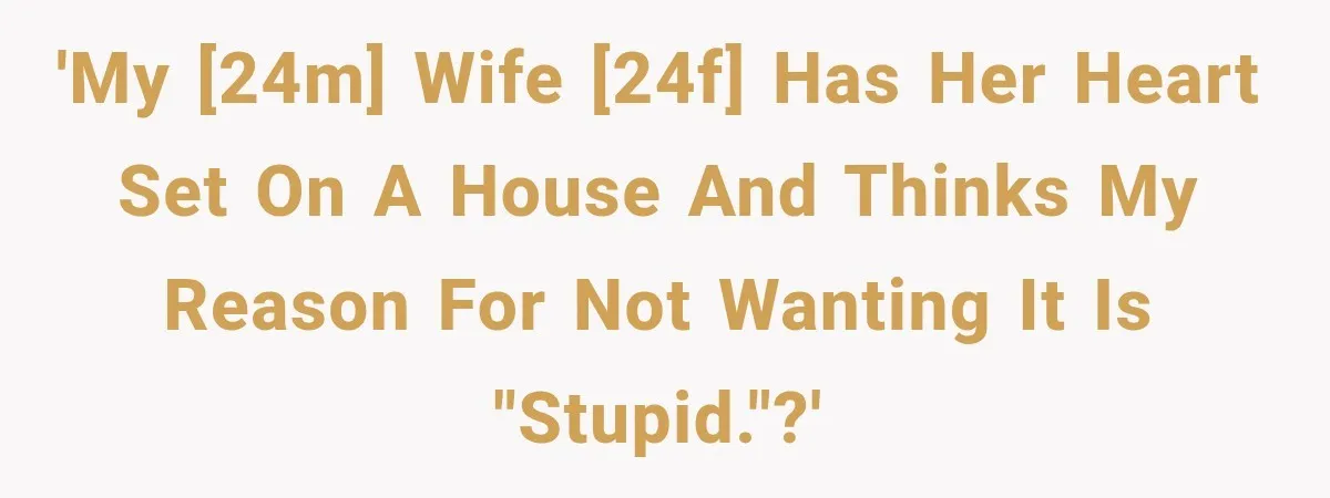 'My [24M] wife [24F] has her heart set on a house and thinks my reason for not wanting it is "stupid."?'