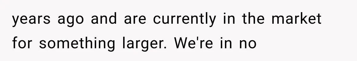 years ago and are currently in the market for something larger. We're in no