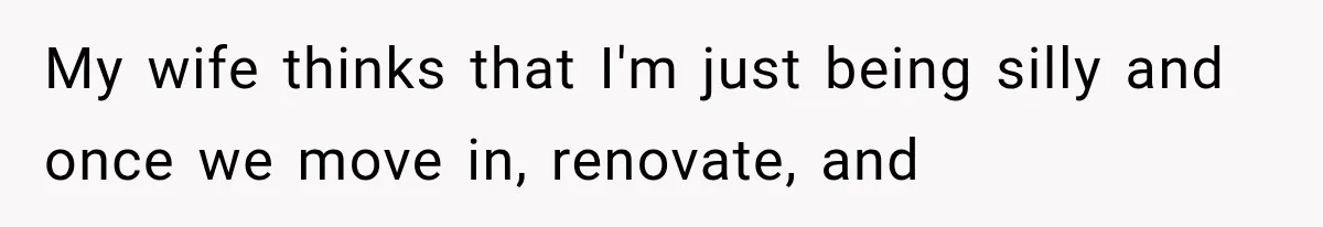 My wife thinks that I'm just being silly and once we move in, renovate, and