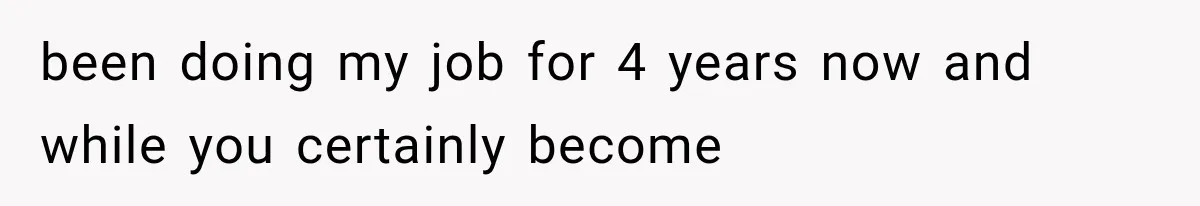 been doing my job for 4 years now and while you certainly become
