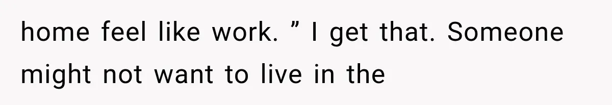 home feel like work. ” I get that. Someone might not want to live in the