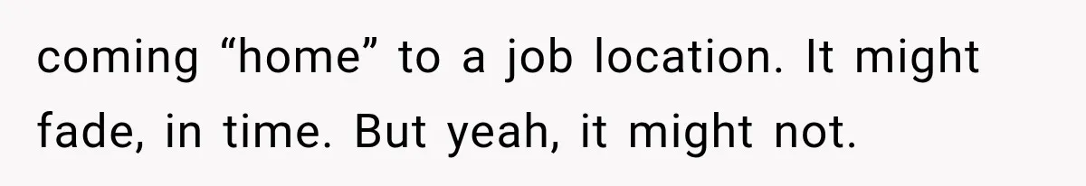 coming “home” to a job location. It might fade, in time. But yeah, it might not.