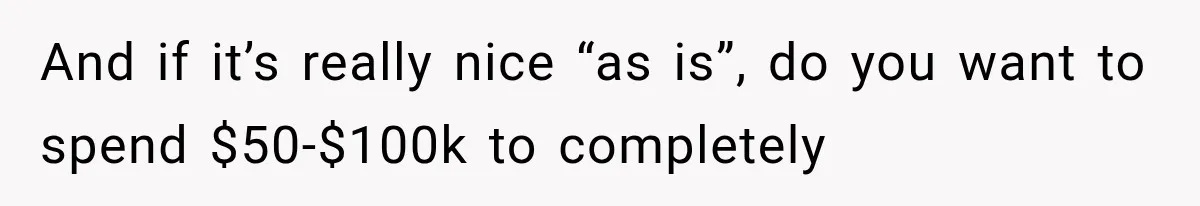 And if it’s really nice “as is”, do you want to spend $50-$100k to completely