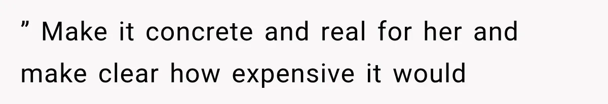 ” Make it concrete and real for her and make clear how expensive it would