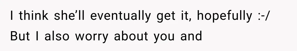 I think she’ll eventually get it, hopefully :-/ But I also worry about you and