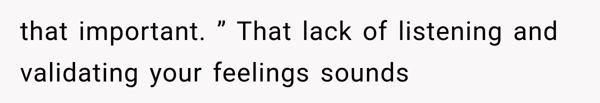 that important. ” That lack of listening and validating your feelings sounds