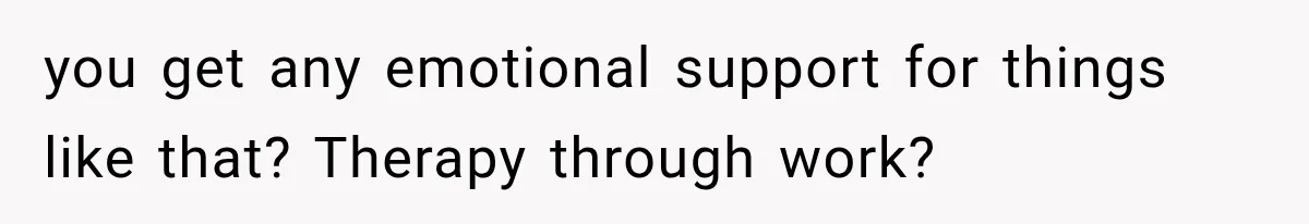 you get any emotional support for things like that? Therapy through work?